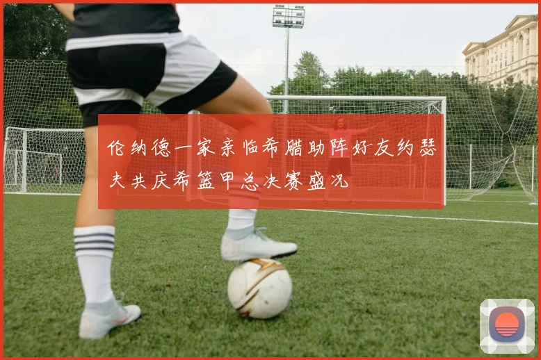 伦纳德一家亲临希腊助阵好友约瑟夫共庆希篮甲总决赛盛况