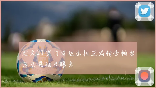 尤文21岁门将达法拉正式转会帕尔马交易细节曝光