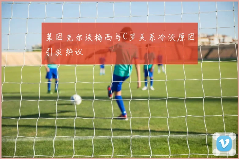 莱因克尔谈梅西与C罗关系冷淡原因引发热议
