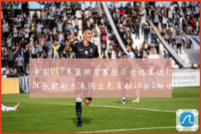 中国U17男篮热身赛胜贝尔格莱德IBC张懿赵杰表现出色贡献16分2助攻2抢断