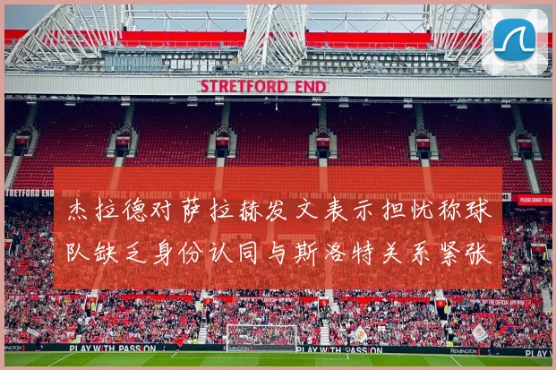 杰拉德对萨拉赫发文表示担忧称球队缺乏身份认同与斯洛特关系紧张