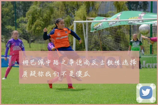 姆巴佩中路之争德尚反击教练选择质疑称我们不是傻瓜