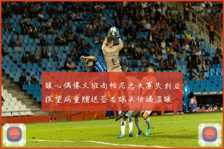暖心偶像文班尚帕尼总决赛失利后探望病童赠送签名球衣传递温暖