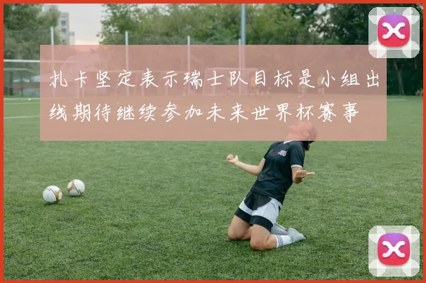 扎卡坚定表示瑞士队目标是小组出线期待继续参加未来世界杯赛事