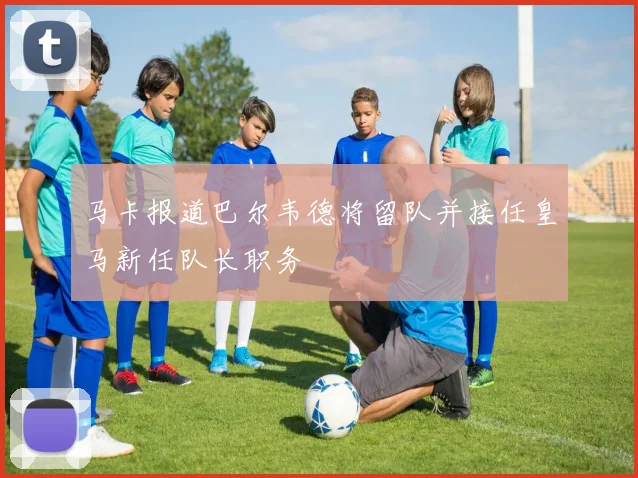 马卡报道巴尔韦德将留队并接任皇马新任队长职务