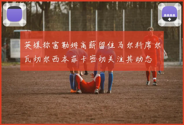 英媒称富勒姆高薪留住马尔科席尔瓦切尔西本菲卡密切关注其动态