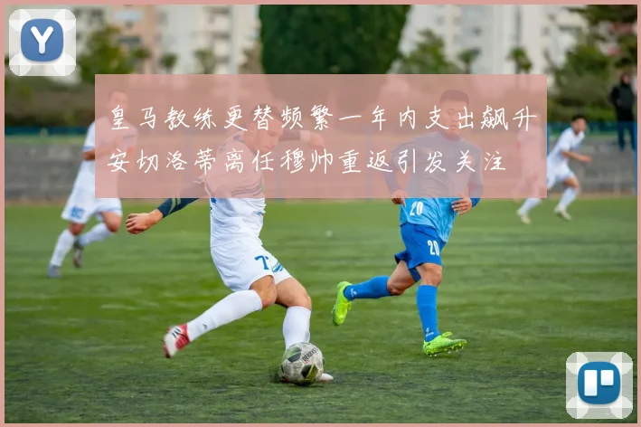 皇马教练更替频繁一年内支出飙升安切洛蒂离任穆帅重返引发关注