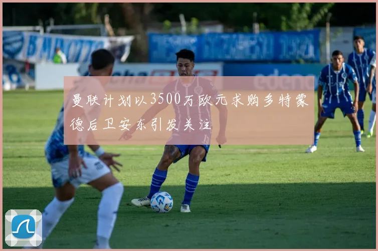 曼联计划以3500万欧元求购多特蒙德后卫安东引发关注