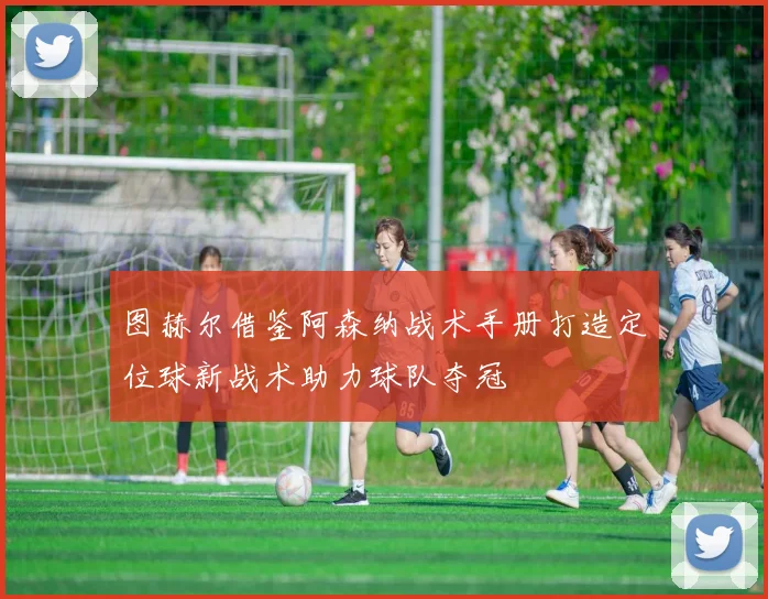 图赫尔借鉴阿森纳战术手册打造定位球新战术助力球队夺冠