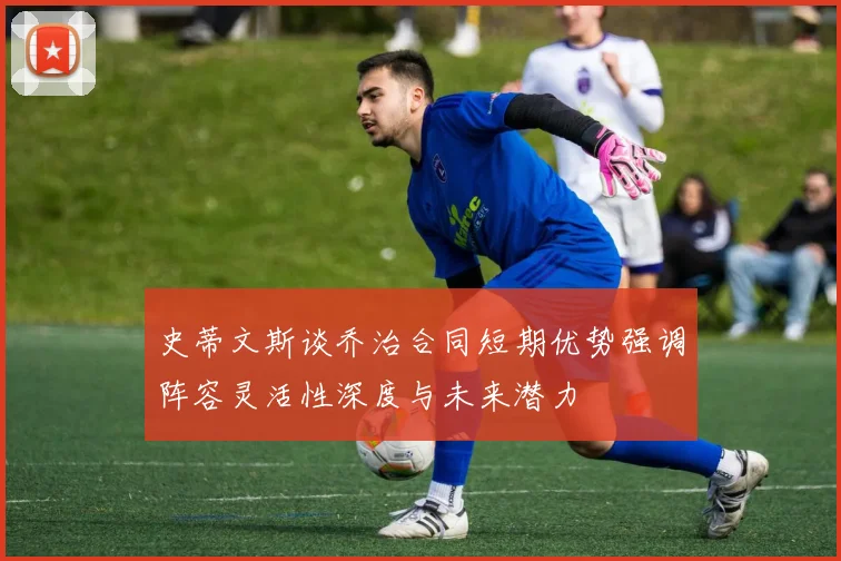史蒂文斯谈乔治合同短期优势强调阵容灵活性深度与未来潜力