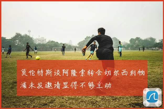 莫伦特斯谈阿隆索转会切尔西利物浦未发邀请显得不够主动