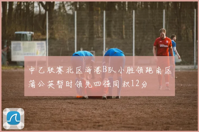 中乙联赛北区海港B队小胜领跑南区蒲公英暂时领先四强同积12分