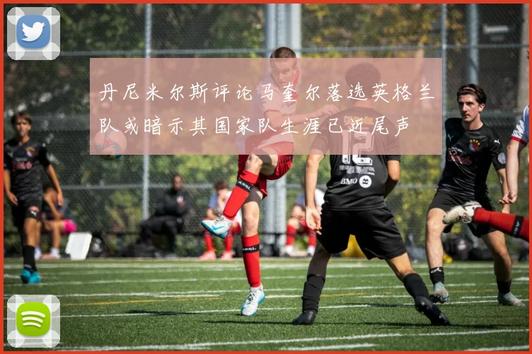 丹尼米尔斯评论马奎尔落选英格兰队或暗示其国家队生涯已近尾声