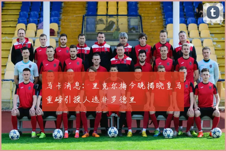 马卡消息：里克尔梅今晚揭晓皇马重磅引援人选非罗德里